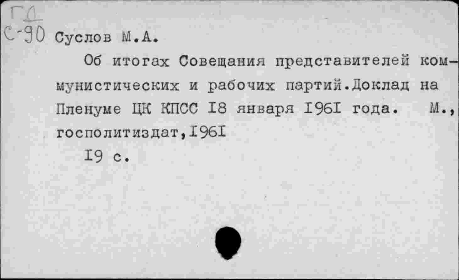 ﻿ГД	.
£'30 Суслов М.А.
Об итогах Совещания представителей коммунистических и рабочих партий.Доклад на Пленуме ЦК КПСС 18 января 1961 года. М., госполитиздат,1961
19 с.